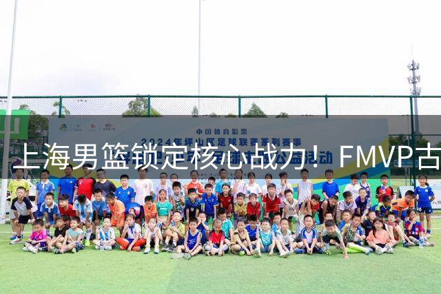 上海男篮锁定核心战力！FMVP古德温续约助力卫冕征程