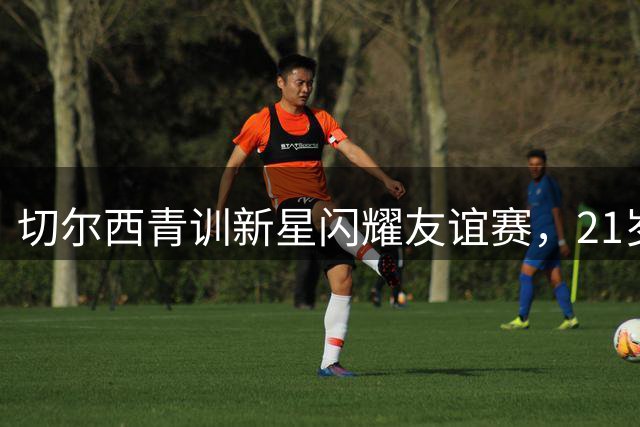 切尔西青训新星闪耀友谊赛，21岁新秀上演完美复出